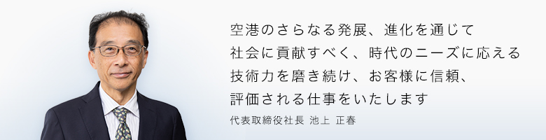 空港のさらなる発展、進化を通じて社会に貢献すべく、時代のニーズに応える技術力を磨き続け、お客様に信頼、評価される仕事をいたします。 代表取締役社長 池上正春